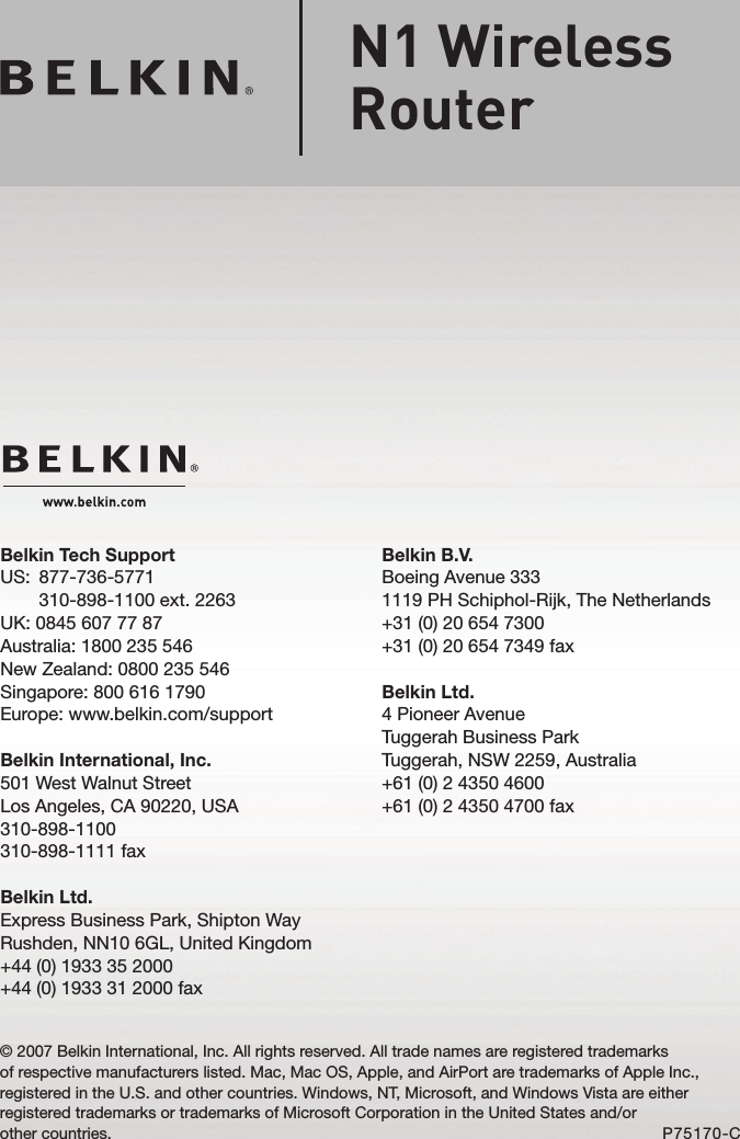 Belkin B.V.Boeing Avenue 3331119 PH Schiphol-Rijk, The Netherlands+31 (0) 20 654 7300+31 (0) 20 654 7349 faxBelkin Ltd.4 Pioneer AvenueTuggerah Business ParkTuggerah, NSW 2259, Australia+61 (0) 2 4350 4600+61 (0) 2 4350 4700 faxBelkin Tech SupportUS:   877-736-5771 310-898-1100 ext. 2263UK: 0845 607 77 87Australia: 1800 235 546New Zealand: 0800 235 546Singapore: 800 616 1790Europe: www.belkin.com/supportBelkin International, Inc.501 West Walnut StreetLos Angeles, CA 90220, USA310-898-1100310-898-1111 faxBelkin Ltd.Express Business Park, Shipton Way Rushden, NN10 6GL, United Kingdom+44 (0) 1933 35 2000+44 (0) 1933 31 2000 fax© 2007 Belkin International, Inc. All rights reserved. All trade names are registered trademarks  of respective manufacturers listed. Mac, Mac OS, Apple, and AirPort are trademarks of Apple Inc., registered in the U.S. and other countries. Windows, NT, Microsoft, and Windows Vista are either registered trademarks or trademarks of Microsoft Corporation in the United States and/or  other countries. P75170-CN1 Wireless  Router