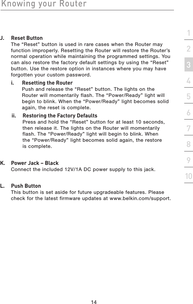 14Knowing your Router14section21345678910J.   Reset Button The “Reset” button is used in rare cases when the Router may function improperly. Resetting the Router will restore the Router’s normal operation while maintaining the programmed settings. You can also restore the factory default settings by using the “Reset” button. Use the restore option in instances where you may have forgotten your custom password.  i.    Resetting the Router Push and release the “Reset” button. The lights on the Router will momentarily flash. The “Power/Ready” light will begin to blink. When the “Power/Ready” light becomes solid again, the reset is complete.ii.  Restoring the Factory Defaults Press and hold the “Reset” button for at least 10 seconds, then release it. The lights on the Router will momentarily flash. The “Power/Ready” light will begin to blink. When the “Power/Ready” light becomes solid again, the restore is complete.K.   Power Jack – Black Connect the included 12V/1A DC power supply to this jack.L.   Push Button  This button is set aside for future upgradeable features. Please check for the latest firmware updates at www.belkin.com/support.