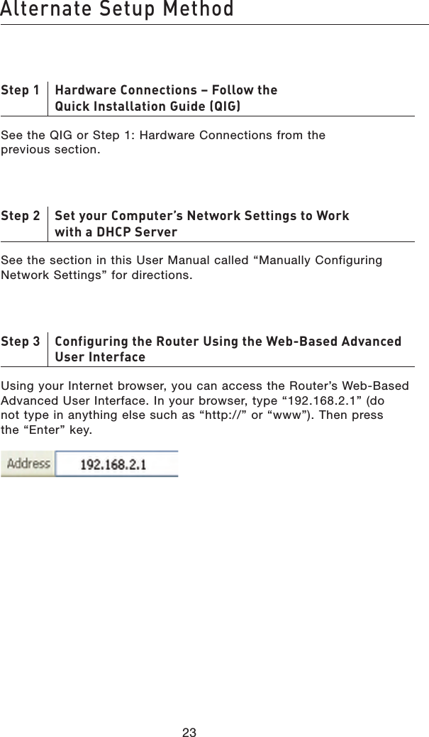 2423Alternate Setup Method2423Alternate Setup MethodStep 1     Hardware Connections – Follow the Quick Installation Guide (QIG)See the QIG or Step 1: Hardware Connections from the previous section.Step 2     Set your Computer’s Network Settings to Work with a DHCP ServerSee the section in this User Manual called “Manually Configuring Network Settings” for directions.Step 3     Configuring the Router Using the Web-Based Advanced User InterfaceUsing your Internet browser, you can access the Router’s Web-Based Advanced User Interface. In your browser, type “192.168.2.1” (do not type in anything else such as “http://” or “www”). Then press the “Enter” key.