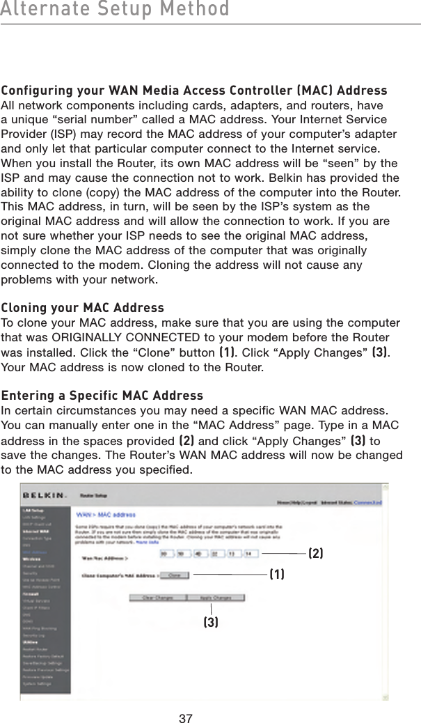 Configuring your WAN Media Access Controller (MAC) Address All network components including cards, adapters, and routers, have a unique “serial number” called a MAC address. Your Internet Service Provider (ISP) may record the MAC address of your computer’s adapter and only let that particular computer connect to the Internet service. When you install the Router, its own MAC address will be “seen” by the ISP and may cause the connection not to work. Belkin has provided the ability to clone (copy) the MAC address of the computer into the Router. This MAC address, in turn, will be seen by the ISP’s system as the original MAC address and will allow the connection to work. If you are not sure whether your ISP needs to see the original MAC address, simply clone the MAC address of the computer that was originally connected to the modem. Cloning the address will not cause any problems with your network.Cloning your MAC Address To clone your MAC address, make sure that you are using the computer that was ORIGINALLY CONNECTED to your modem before the Router was installed. Click the “Clone” button (1). Click “Apply Changes” (3). Your MAC address is now cloned to the Router.Entering a Specific MAC Address In certain circumstances you may need a specific WAN MAC address. You can manually enter one in the “MAC Address” page. Type in a MAC address in the spaces provided (2) and click “Apply Changes” (3) to save the changes. The Router’s WAN MAC address will now be changed to the MAC address you specified.(1)(3)(2)3837Alternate Setup Method