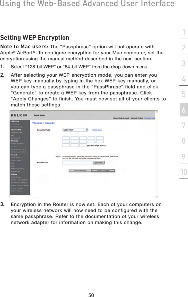 50Using the Web-Based Advanced User Interface50section21345678910Setting WEP EncryptionNote to Mac users: The “Passphrase” option will not operate with Apple® AirPort®. To configure encryption for your Mac computer, set the encryption using the manual method described in the next section.1.   Select “128-bit WEP” or “64-bit WEP” from the drop-down menu.2.   After selecting your WEP encryption mode, you can enter you WEP key manually by typing in the hex WEP key manually, or you can type a passphrase in the “PassPhrase” field and click “Generate” to create a WEP key from the passphrase. Click “Apply Changes” to finish. You must now set all of your clients to match these settings.3.   Encryption in the Router is now set. Each of your computers on your wireless network will now need to be configured with the same passphrase. Refer to the documentation of your wireless network adapter for information on making this change.