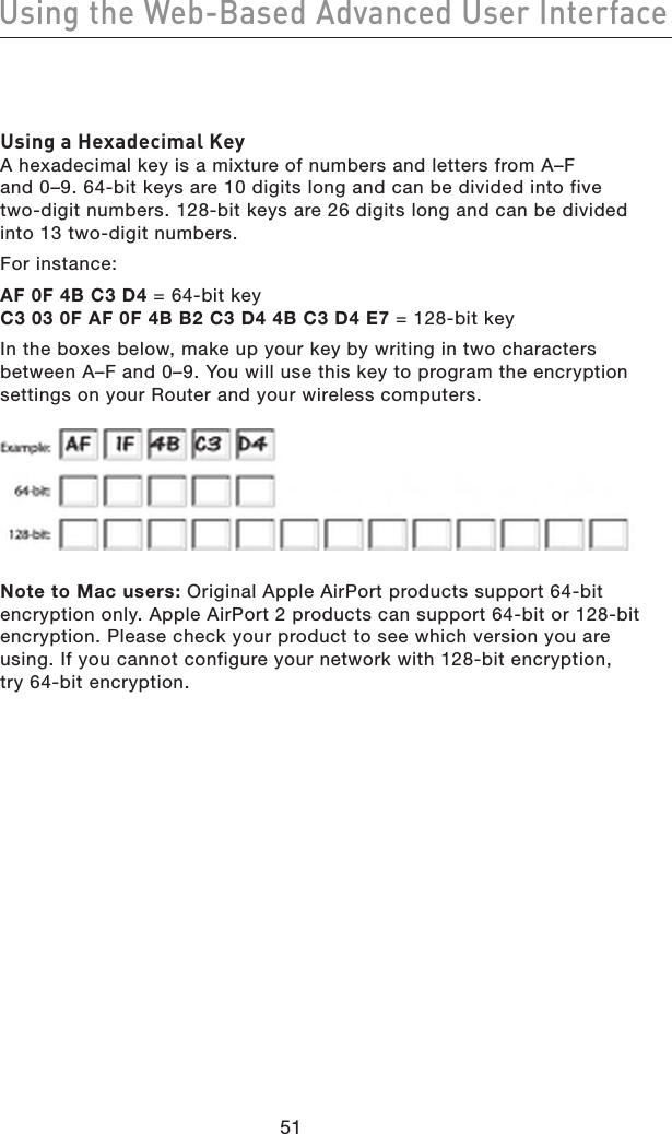 5251Using the Web-Based Advanced User Interface5251Using the Web-Based Advanced User InterfaceUsing a Hexadecimal KeyA hexadecimal key is a mixture of numbers and letters from A–F  and 0–9. 64-bit keys are 10 digits long and can be divided into five  two-digit numbers. 128-bit keys are 26 digits long and can be divided into 13 two-digit numbers.For instance:AF 0F 4B C3 D4 = 64-bit key C3 03 0F AF 0F 4B B2 C3 D4 4B C3 D4 E7 = 128-bit keyIn the boxes below, make up your key by writing in two characters between A–F and 0–9. You will use this key to program the encryption settings on your Router and your wireless computers.Note to Mac users: Original Apple AirPort products support 64-bit encryption only. Apple AirPort 2 products can support 64-bit or 128-bit encryption. Please check your product to see which version you are using. If you cannot configure your network with 128-bit encryption, try 64-bit encryption.