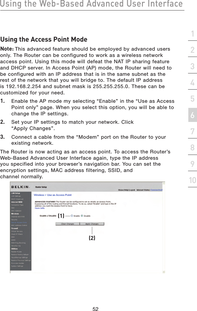 52Using the Web-Based Advanced User Interface52section21345678910Using the Access Point ModeNote: This advanced feature should be employed by advanced users only. The Router can be configured to work as a wireless network access point. Using this mode will defeat the NAT IP sharing feature and DHCP server. In Access Point (AP) mode, the Router will need to be configured with an IP address that is in the same subnet as the rest of the network that you will bridge to. The default IP address is 192.168.2.254 and subnet mask is 255.255.255.0. These can be customized for your need.1.  Enable the AP mode my selecting “Enable” in the “Use as Access Point only” page. When you select this option, you will be able to change the IP settings.2.  Set your IP settings to match your network. Click “Apply Changes”.3.  Connect a cable from the “Modem” port on the Router to your existing network.The Router is now acting as an access point. To access the Router’s Web-Based Advanced User Interface again, type the IP address you specified into your browser’s navigation bar. You can set the encryption settings, MAC address filtering, SSID, and  channel normally.(2)(1)