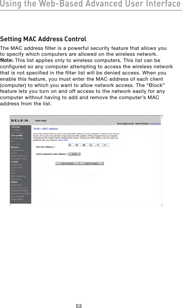 5453Using the Web-Based Advanced User Interface5453Using the Web-Based Advanced User InterfaceSetting MAC Address Control The MAC address filter is a powerful security feature that allows you  to specify which computers are allowed on the wireless network.  Note: This list applies only to wireless computers. This list can be configured so any computer attempting to access the wireless network that is not specified in the filter list will be denied access. When you enable this feature, you must enter the MAC address of each client (computer) to which you want to allow network access. The “Block” feature lets you turn on and off access to the network easily for any computer without having to add and remove the computer’s MAC address from the list.