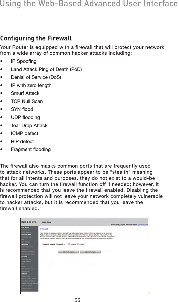 5655Using the Web-Based Advanced User Interface5655Using the Web-Based Advanced User InterfaceConfiguring the FirewallYour Router is equipped with a firewall that will protect your network from a wide array of common hacker attacks including:•  IP Spoofing•  Land Attack Ping of Death (PoD)•  Denial of Service (DoS)•  IP with zero length•  Smurf Attack•  TCP Null Scan•  SYN flood•  UDP flooding•  Tear Drop Attack•  ICMP defect•  RIP defect•  Fragment floodingThe firewall also masks common ports that are frequently used to attack networks. These ports appear to be “stealth” meaning that for all intents and purposes, they do not exist to a would-be hacker. You can turn the firewall function off if needed; however, it is recommended that you leave the firewall enabled. Disabling the firewall protection will not leave your network completely vulnerable to hacker attacks, but it is recommended that you leave the firewall enabled.