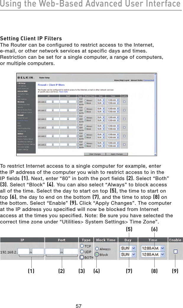 5857Using the Web-Based Advanced User Interface5857Using the Web-Based Advanced User InterfaceSetting Client IP FiltersThe Router can be configured to restrict access to the Internet,  e-mail, or other network services at specific days and times. Restriction can be set for a single computer, a range of computers,  or multiple computers. To restrict Internet access to a single computer for example, enter the IP address of the computer you wish to restrict access to in the IP fields (1). Next, enter “80” in both the port fields (2). Select “Both” (3). Select “Block” (4). You can also select “Always” to block access all of the time. Select the day to start on top (5), the time to start on top (6), the day to end on the bottom (7), and the time to stop (8) on the bottom. Select “Enable” (9). Click “Apply Changes”. The computer at the IP address you specified will now be blocked from Internet access at the times you specified. Note: Be sure you have selected the correct time zone under “Utilities&gt; System Settings&gt; Time Zone”.(1) (2) (3) (4) (7) (8) (9)(5) (6)