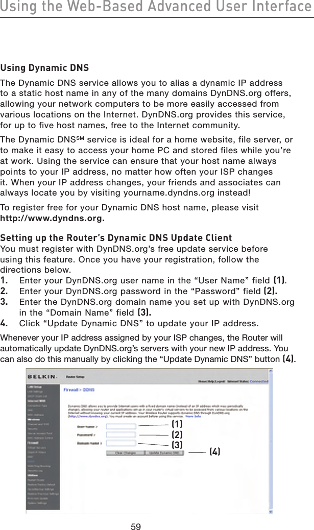 6059Using the Web-Based Advanced User Interface6059Using the Web-Based Advanced User InterfaceUsing Dynamic DNSThe Dynamic DNS service allows you to alias a dynamic IP address to a static host name in any of the many domains DynDNS.org offers, allowing your network computers to be more easily accessed from various locations on the Internet. DynDNS.org provides this service, for up to five host names, free to the Internet community.The Dynamic DNSSM service is ideal for a home website, file server, or to make it easy to access your home PC and stored files while you’re at work. Using the service can ensure that your host name always points to your IP address, no matter how often your ISP changes it. When your IP address changes, your friends and associates can always locate you by visiting yourname.dyndns.org instead!To register free for your Dynamic DNS host name, please visit  http://www.dyndns.org.Setting up the Router’s Dynamic DNS Update ClientYou must register with DynDNS.org’s free update service before  using this feature. Once you have your registration, follow the directions below.1.  Enter your DynDNS.org user name in the “User Name” field (1).2.  Enter your DynDNS.org password in the “Password” field (2).3.  Enter the DynDNS.org domain name you set up with DynDNS.org in the “Domain Name” field (3).4.  Click “Update Dynamic DNS” to update your IP address.Whenever your IP address assigned by your ISP changes, the Router will automatically update DynDNS.org’s servers with your new IP address. You can also do this manually by clicking the “Update Dynamic DNS” button (4).(1)(4)(2)(3)