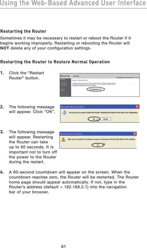 6261Using the Web-Based Advanced User Interface6261Using the Web-Based Advanced User InterfaceRestarting the RouterSometimes it may be necessary to restart or reboot the Router if it begins working improperly. Restarting or rebooting the Router will NOT delete any of your configuration settings.Restarting the Router to Restore Normal Operation 1.   Click the “Restart Router” button.2.   The following message will appear. Click “OK”.3.   The following message will appear. Restarting the Router can take up to 60 seconds. It is important not to turn off the power to the Router during the restart.4.   A 60-second countdown will appear on the screen. When the countdown reaches zero, the Router will be restarted. The Router home page should appear automatically. If not, type in the  Router’s address (default = 192.168.2.1) into the navigation  bar of your browser.