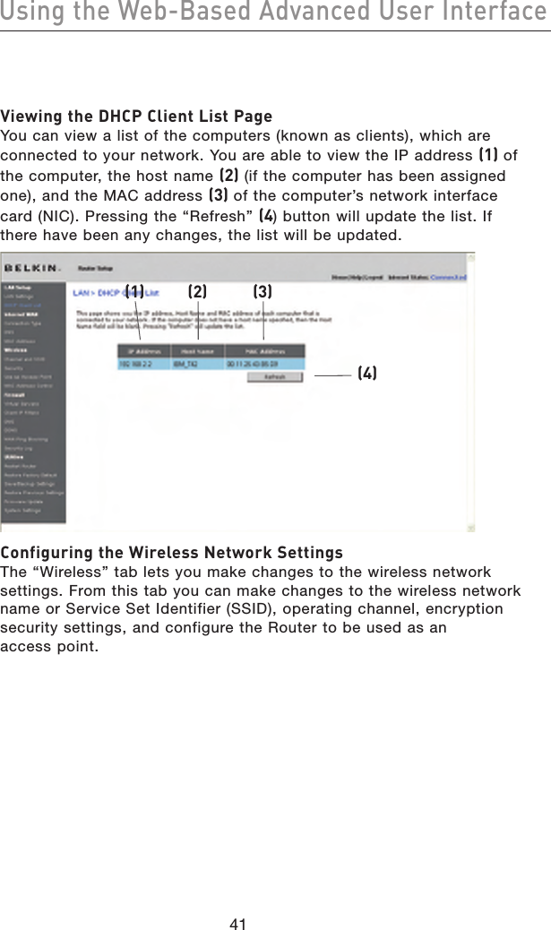 4241Using the Web-Based Advanced User Interface4241Using the Web-Based Advanced User InterfaceViewing the DHCP Client List Page You can view a list of the computers (known as clients), which are connected to your network. You are able to view the IP address (1) of the computer, the host name (2) (if the computer has been assigned one), and the MAC address (3) of the computer’s network interface card (NIC). Pressing the “Refresh” (4) button will update the list. If there have been any changes, the list will be updated.(1) (2) (3)(4)Configuring the Wireless Network Settings The “Wireless” tab lets you make changes to the wireless network settings. From this tab you can make changes to the wireless network name or Service Set Identifier (SSID), operating channel, encryption security settings, and configure the Router to be used as an access point.