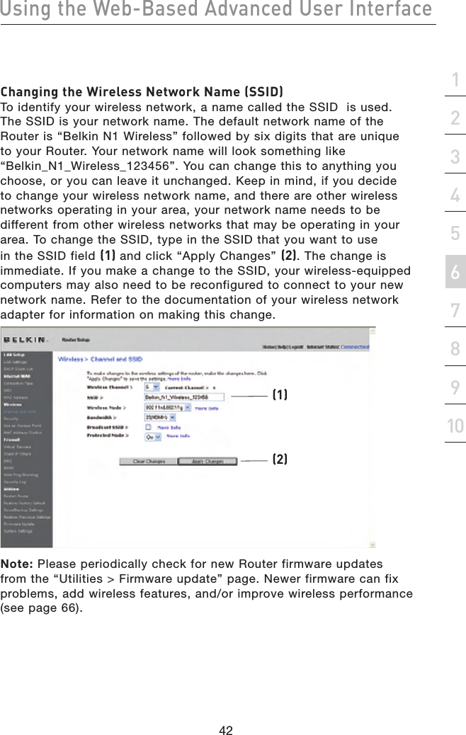 42Using the Web-Based Advanced User Interface42section21345678910Changing the Wireless Network Name (SSID) To identify your wireless network, a name called the SSID  is used. The SSID is your network name. The default network name of the Router is “Belkin N1 Wireless” followed by six digits that are unique to your Router. Your network name will look something like “Belkin_N1_Wireless_123456”. You can change this to anything you choose, or you can leave it unchanged. Keep in mind, if you decide to change your wireless network name, and there are other wireless networks operating in your area, your network name needs to be different from other wireless networks that may be operating in your area. To change the SSID, type in the SSID that you want to use in the SSID field (1) and click “Apply Changes” (2). The change is immediate. If you make a change to the SSID, your wireless-equipped computers may also need to be reconfigured to connect to your new network name. Refer to the documentation of your wireless network adapter for information on making this change.(1)(2)Note: Please periodically check for new Router firmware updates from the “Utilities &gt; Firmware update” page. Newer firmware can fix problems, add wireless features, and/or improve wireless performance (see page 66).