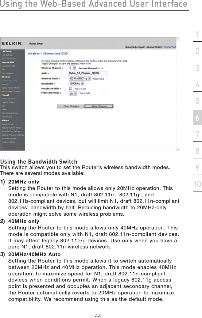 44Using the Web-Based Advanced User Interface44section21345678910Using the Bandwidth Switch This switch allows you to set the Router’s wireless bandwidth modes. There are several modes available:1)   20MHz only Setting the Router to this mode allows only 20MHz operation. This mode is compatible with N1, draft 802.11n-, 802.11g-, and 802.11b-compliant devices, but will limit N1, draft 802.11n-compliant devices’ bandwidth by half. Reducing bandwidth to 20MHz-only operation might solve some wireless problems.2)   40MHz only Setting the Router to this mode allows only 40MHz operation. This mode is compatible only with N1, draft 802.11n-compliant devices. It may affect legacy 802.11b/g devices. Use only when you have a pure N1, draft 802.11n wireless network.3)   20MHz/40MHz Auto Setting the Router to this mode allows it to switch automatically between 20MHz and 40MHz operation. This mode enables 40MHz operation, to maximize speed for N1, draft 802.11n-compliant devices when conditions permit. When a legacy 802.11g access point is presented and occupies an adjacent secondary channel, the Router automatically reverts to 20MHz operation to maximize compatibility. We recommend using this as the default mode.