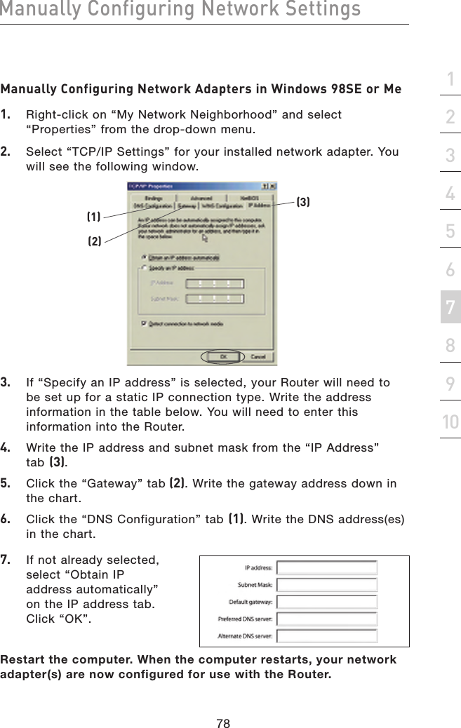 78Manually Configuring Network Settings78Manually Configuring Network Settingssection21345678910Manually Configuring Network SettingsManually Configuring Network Adapters in Windows 98SE or Me1.   Right-click on “My Network Neighborhood” and select “Properties” from the drop-down menu.2.   Select “TCP/IP Settings” for your installed network adapter. You will see the following window.(1)(2)(3)3.   If “Specify an IP address” is selected, your Router will need to  be set up for a static IP connection type. Write the address information in the table below. You will need to enter this information into the Router.4.   Write the IP address and subnet mask from the “IP Address”  tab (3).5.   Click the “Gateway” tab (2). Write the gateway address down in  the chart.6.   Click the “DNS Configuration” tab (1). Write the DNS address(es) in the chart.7.   If not already selected, select “Obtain IP address automatically” on the IP address tab. Click “OK”.Restart the computer. When the computer restarts, your network adapter(s) are now configured for use with the Router.