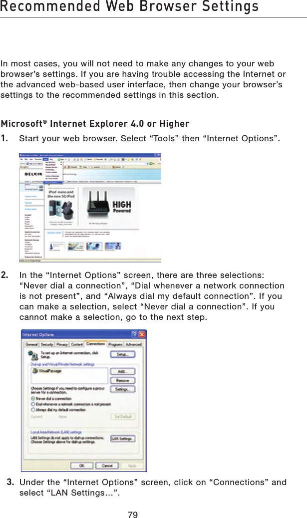 8079Recommended Web Browser Settings8079Recommended Web Browser SettingsIn most cases, you will not need to make any changes to your web browser’s settings. If you are having trouble accessing the Internet or the advanced web-based user interface, then change your browser’s settings to the recommended settings in this section.Microsoft® Internet Explorer 4.0 or Higher1.   Start your web browser. Select “Tools” then “Internet Options”.2.   In the “Internet Options” screen, there are three selections: “Never dial a connection”, “Dial whenever a network connection is not present”, and “Always dial my default connection”. If you can make a selection, select “Never dial a connection”. If you cannot make a selection, go to the next step.  3.  Under the “Internet Options” screen, click on “Connections” and select “LAN Settings…”.