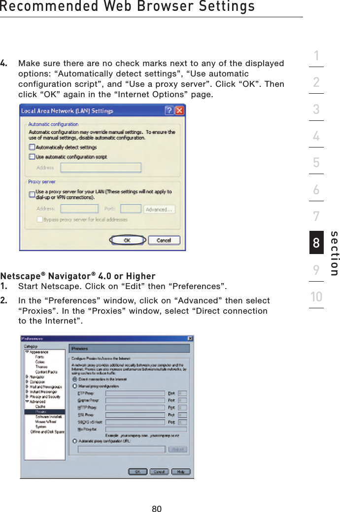 80Recommended Web Browser Settings80section213456789104.   Make sure there are no check marks next to any of the displayed options: “Automatically detect settings”, “Use automatic configuration script”, and “Use a proxy server”. Click “OK”. Then click “OK” again in the “Internet Options” page.   Netscape® Navigator® 4.0 or Higher1.   Start Netscape. Click on “Edit” then “Preferences”.2.   In the “Preferences” window, click on “Advanced” then select “Proxies”. In the “Proxies” window, select “Direct connection  to the Internet”.  