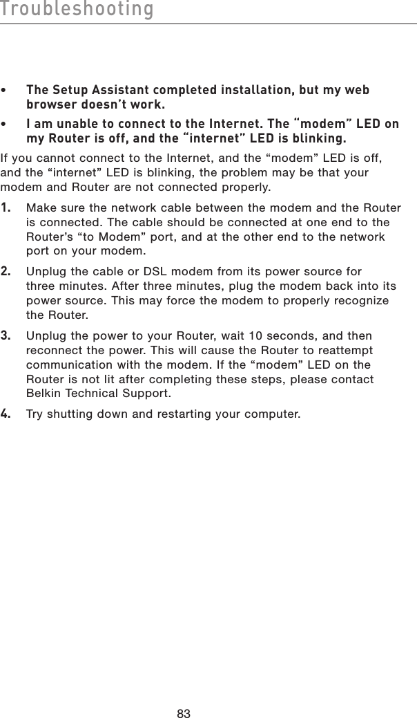 8483Troubleshooting8483Troubleshooting•  The Setup Assistant completed installation, but my web browser doesn’t work.•  I am unable to connect to the Internet. The “modem” LED on my Router is off, and the “internet” LED is blinking.If you cannot connect to the Internet, and the “modem” LED is off, and the “internet” LED is blinking, the problem may be that your modem and Router are not connected properly.1.   Make sure the network cable between the modem and the Router is connected. The cable should be connected at one end to the Router’s “to Modem” port, and at the other end to the network port on your modem.2.   Unplug the cable or DSL modem from its power source for three minutes. After three minutes, plug the modem back into its power source. This may force the modem to properly recognize the Router.3.   Unplug the power to your Router, wait 10 seconds, and then reconnect the power. This will cause the Router to reattempt communication with the modem. If the “modem” LED on the Router is not lit after completing these steps, please contact Belkin Technical Support.4.   Try shutting down and restarting your computer.