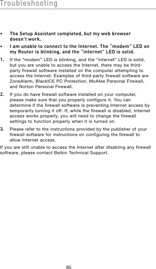 8685Troubleshooting8685Troubleshooting•  The Setup Assistant completed, but my web browser doesn’t work.•  I am unable to connect to the Internet. The “modem” LED on my Router is blinking, and the “internet” LED is solid.1.   If the “modem” LED is blinking, and the “internet” LED is solid, but you are unable to access the Internet, there may be third-party firewall software installed on the computer attempting to access the Internet. Examples of third-party firewall software are ZoneAlarm, BlackICE PC Protection, McAfee Personal Firewall, and Norton Personal Firewall.2.   If you do have firewall software installed on your computer, please make sure that you properly configure it. You can determine if the firewall software is preventing Internet access by temporarily turning it off. If, while the firewall is disabled, Internet access works properly, you will need to change the firewall settings to function properly when it is turned on.3.   Please refer to the instructions provided by the publisher of your firewall software for instructions on configuring the firewall to allow Internet access.If you are still unable to access the Internet after disabling any firewall software, please contact Belkin Technical Support.
