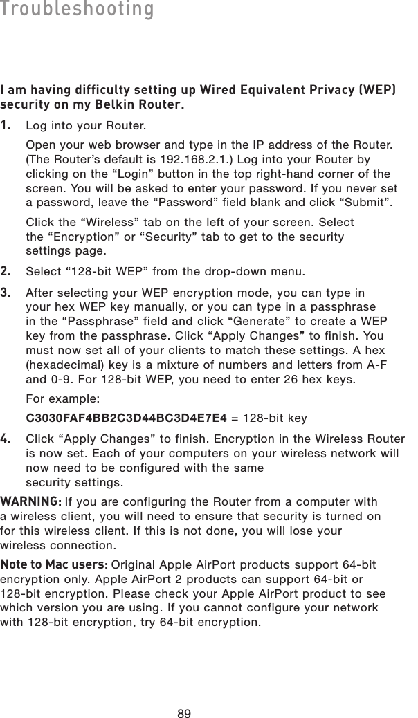 9089Troubleshooting9089TroubleshootingI am having difficulty setting up Wired Equivalent Privacy (WEP) security on my Belkin Router.1.   Log into your Router.  Open your web browser and type in the IP address of the Router. (The Router’s default is 192.168.2.1.) Log into your Router by clicking on the “Login” button in the top right-hand corner of the screen. You will be asked to enter your password. If you never set a password, leave the “Password” field blank and click “Submit”.  Click the “Wireless” tab on the left of your screen. Select the “Encryption” or “Security” tab to get to the security settings page.2.   Select “128-bit WEP” from the drop-down menu.3.   After selecting your WEP encryption mode, you can type in your hex WEP key manually, or you can type in a passphrase in the “Passphrase” field and click “Generate” to create a WEP key from the passphrase. Click “Apply Changes” to finish. You must now set all of your clients to match these settings. A hex (hexadecimal) key is a mixture of numbers and letters from A-F and 0-9. For 128-bit WEP, you need to enter 26 hex keys.   For example:  C3030FAF4BB2C3D44BC3D4E7E4 = 128-bit key4.   Click “Apply Changes” to finish. Encryption in the Wireless Router is now set. Each of your computers on your wireless network will now need to be configured with the same  security settings.WARNING: If you are configuring the Router from a computer with a wireless client, you will need to ensure that security is turned on for this wireless client. If this is not done, you will lose your wireless connection.Note to Mac users: Original Apple AirPort products support 64-bit encryption only. Apple AirPort 2 products can support 64-bit or 128-bit encryption. Please check your Apple AirPort product to see which version you are using. If you cannot configure your network with 128-bit encryption, try 64-bit encryption.
