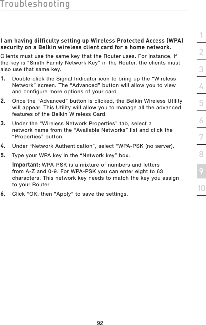 92Troubleshooting92section21345678910I am having difficulty setting up Wireless Protected Access (WPA) security on a Belkin wireless client card for a home network.Clients must use the same key that the Router uses. For instance, if the key is “Smith Family Network Key” in the Router, the clients must also use that same key.1.   Double-click the Signal Indicator icon to bring up the “Wireless Network” screen. The “Advanced” button will allow you to view and configure more options of your card.2.  Once the “Advanced” button is clicked, the Belkin Wireless Utility will appear. This Utility will allow you to manage all the advanced features of the Belkin Wireless Card.3.   Under the “Wireless Network Properties” tab, select a network name from the “Available Networks” list and click the “Properties” button.4.   Under “Network Authentication”, select “WPA-PSK (no server).5.   Type your WPA key in the “Network key” box.  Important: WPA-PSK is a mixture of numbers and letters from A-Z and 0-9. For WPA-PSK you can enter eight to 63 characters. This network key needs to match the key you assign to your Router.6.   Click “OK, then “Apply” to save the settings.