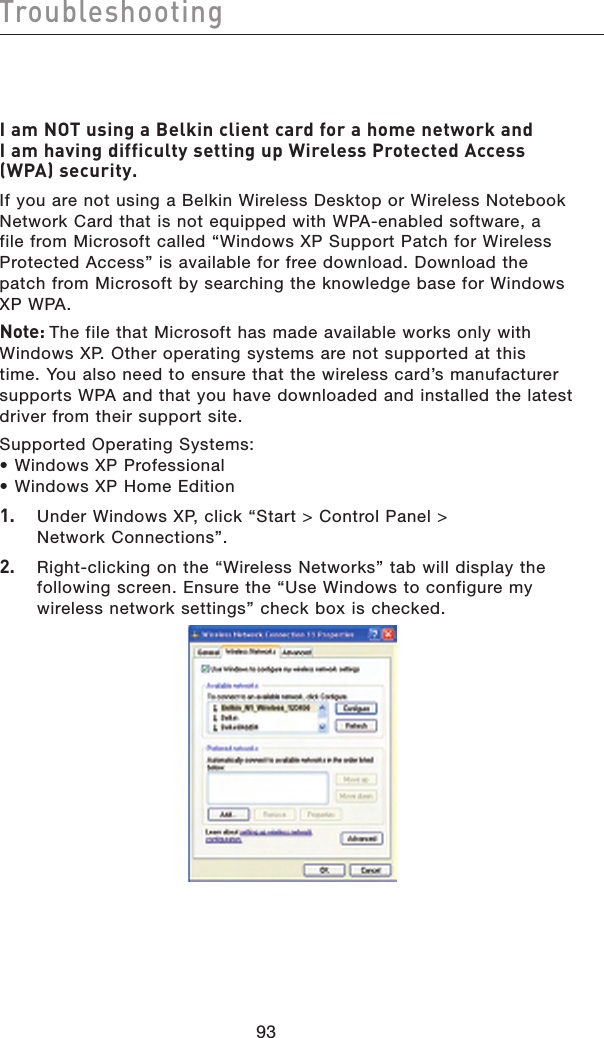 9493Troubleshooting9493TroubleshootingI am NOT using a Belkin client card for a home network and I am having difficulty setting up Wireless Protected Access (WPA) security.If you are not using a Belkin Wireless Desktop or Wireless Notebook Network Card that is not equipped with WPA-enabled software, a file from Microsoft called “Windows XP Support Patch for Wireless Protected Access” is available for free download. Download the patch from Microsoft by searching the knowledge base for Windows XP WPA.Note: The file that Microsoft has made available works only with Windows XP. Other operating systems are not supported at this time. You also need to ensure that the wireless card’s manufacturer supports WPA and that you have downloaded and installed the latest driver from their support site.Supported Operating Systems:• Windows XP Professional • Windows XP Home Edition1.   Under Windows XP, click “Start &gt; Control Panel &gt; Network Connections”.2.   Right-clicking on the “Wireless Networks” tab will display the following screen. Ensure the “Use Windows to configure my wireless network settings” check box is checked. 