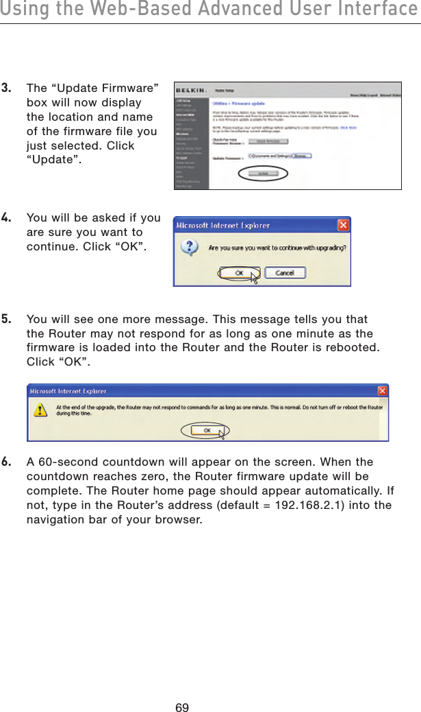 7069Using the Web-Based Advanced User Interface7069Using the Web-Based Advanced User Interface3.   The “Update Firmware” box will now display the location and name of the firmware file you just selected. Click “Update”.4.   You will be asked if you are sure you want to continue. Click “OK”.5.   You will see one more message. This message tells you that the Router may not respond for as long as one minute as the firmware is loaded into the Router and the Router is rebooted. Click “OK”.6.   A 60-second countdown will appear on the screen. When the countdown reaches zero, the Router firmware update will be complete. The Router home page should appear automatically. If not, type in the Router’s address (default = 192.168.2.1) into the navigation bar of your browser.