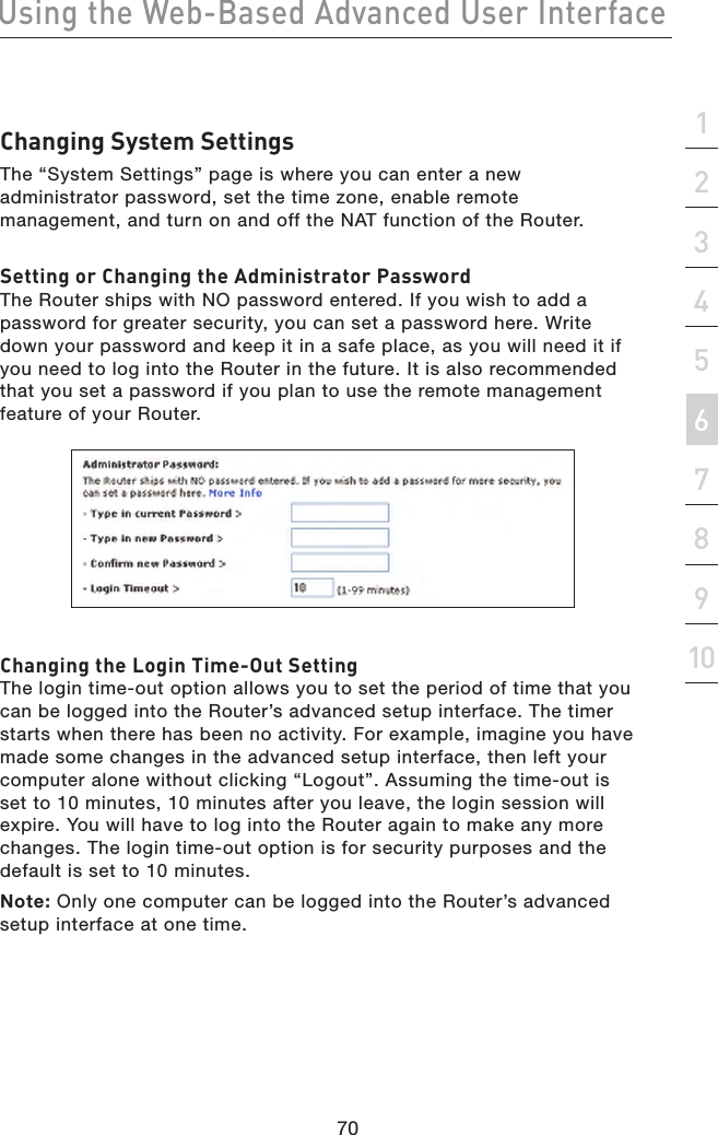 70Using the Web-Based Advanced User Interface70section21345678910Changing System SettingsThe “System Settings” page is where you can enter a new administrator password, set the time zone, enable remote management, and turn on and off the NAT function of the Router.Setting or Changing the Administrator PasswordThe Router ships with NO password entered. If you wish to add a password for greater security, you can set a password here. Write down your password and keep it in a safe place, as you will need it if you need to log into the Router in the future. It is also recommended that you set a password if you plan to use the remote management feature of your Router. Changing the Login Time-Out SettingThe login time-out option allows you to set the period of time that you can be logged into the Router’s advanced setup interface. The timer starts when there has been no activity. For example, imagine you have made some changes in the advanced setup interface, then left your computer alone without clicking “Logout”. Assuming the time-out is set to 10 minutes, 10 minutes after you leave, the login session will expire. You will have to log into the Router again to make any more changes. The login time-out option is for security purposes and the default is set to 10 minutes.Note: Only one computer can be logged into the Router’s advanced setup interface at one time.