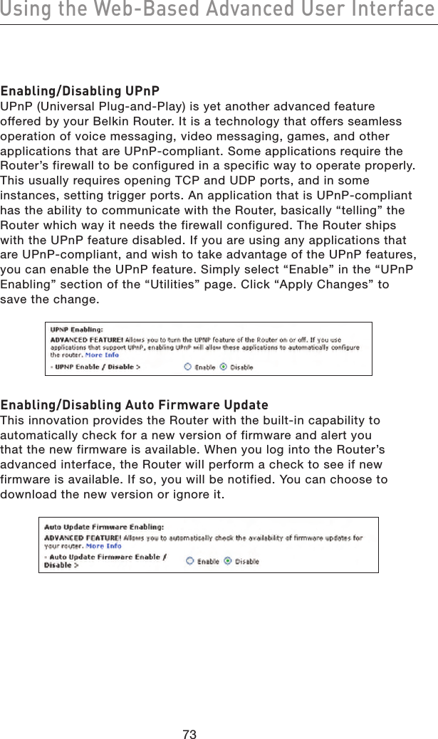 Enabling/Disabling UPnPUPnP (Universal Plug-and-Play) is yet another advanced feature offered by your Belkin Router. It is a technology that offers seamless operation of voice messaging, video messaging, games, and other applications that are UPnP-compliant. Some applications require the Router’s firewall to be configured in a specific way to operate properly. This usually requires opening TCP and UDP ports, and in some instances, setting trigger ports. An application that is UPnP-compliant has the ability to communicate with the Router, basically “telling” the Router which way it needs the firewall configured. The Router ships with the UPnP feature disabled. If you are using any applications that are UPnP-compliant, and wish to take advantage of the UPnP features, you can enable the UPnP feature. Simply select “Enable” in the “UPnP Enabling” section of the “Utilities” page. Click “Apply Changes” to save the change.Enabling/Disabling Auto Firmware UpdateThis innovation provides the Router with the built-in capability to automatically check for a new version of firmware and alert you that the new firmware is available. When you log into the Router’s advanced interface, the Router will perform a check to see if new firmware is available. If so, you will be notified. You can choose to download the new version or ignore it.7473Using the Web-Based Advanced User Interface