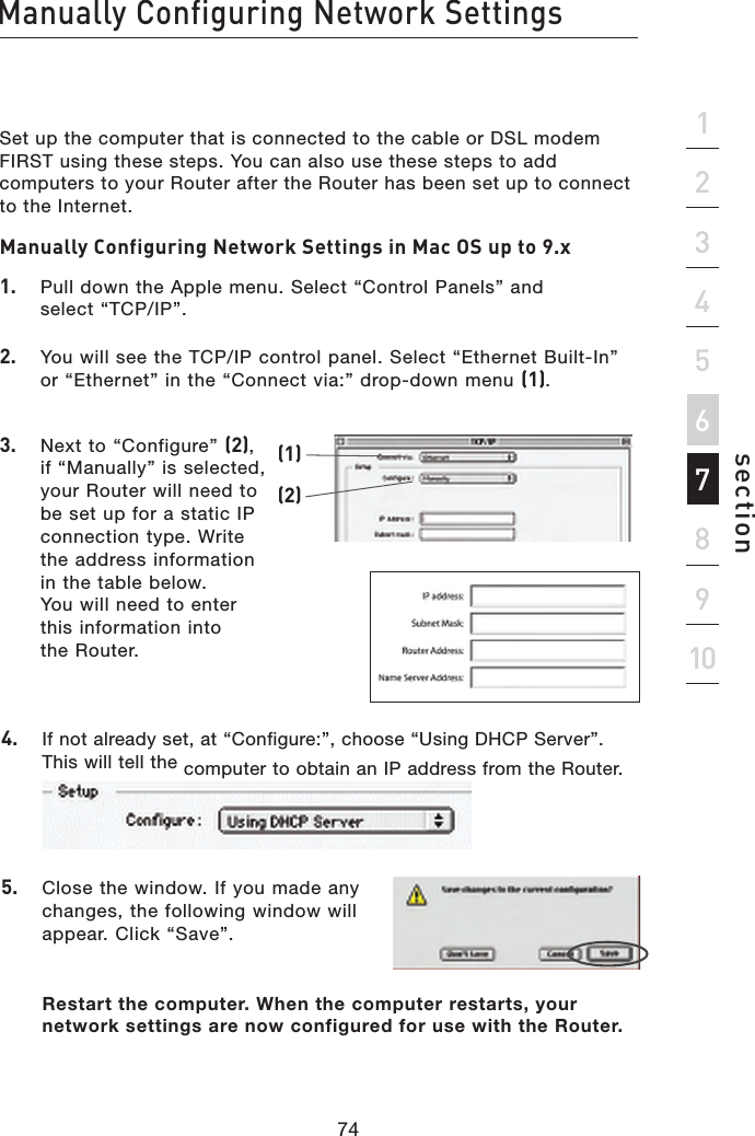 Set up the computer that is connected to the cable or DSL modem FIRST using these steps. You can also use these steps to add computers to your Router after the Router has been set up to connect to the Internet.Manually Configuring Network Settings in Mac OS up to 9.x 1.  Pull down the Apple menu. Select “Control Panels” and  select “TCP/IP”.2.   You will see the TCP/IP control panel. Select “Ethernet Built-In” or “Ethernet” in the “Connect via:” drop-down menu (1).3.   Next to “Configure” (2), if “Manually” is selected, your Router will need to be set up for a static IP connection type. Write the address information in the table below. You will need to enter this information into the Router.4.  If not already set, at “Configure:”, choose “Using DHCP Server”. This will tell the computer to obtain an IP address from the Router.5.   Close the window. If you made any changes, the following window will appear. Click “Save”.Restart the computer. When the computer restarts, your network settings are now configured for use with the Router.(1)(2)74Manually Configuring Network Settingssection21345678910