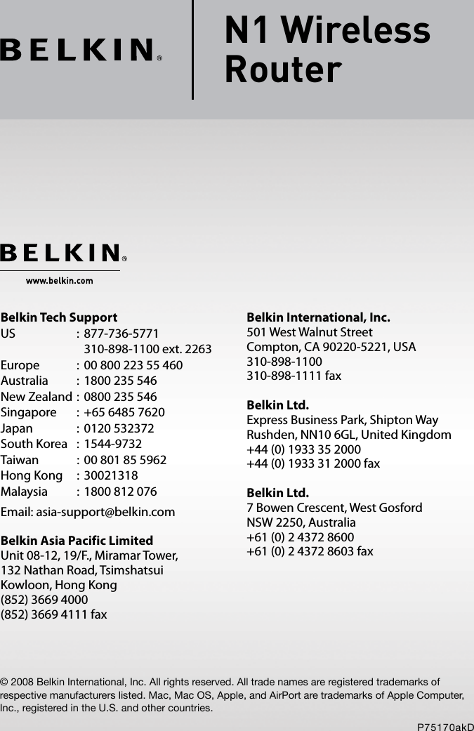 © 2008 Belkin International, Inc. All rights reserved. All trade names are registered trademarks of respective manufacturers listed. Mac, Mac OS, Apple, and AirPort are trademarks of Apple Computer, Inc., registered in the U.S. and other countries.P75170akDN1 Wireless  RouterBelkin International, Inc.501 West Walnut StreetCompton, CA 90220-5221, USA310-898-1100310-898-1111 faxBelkin Ltd.Express Business Park, Shipton Way Rushden, NN10 6GL, United Kingdom+44 (0) 1933 35 2000+44 (0) 1933 31 2000 faxBelkin Ltd.7 Bowen Crescent, West GosfordNSW 2250, Australia+61 (0) 2 4372 8600+61 (0) 2 4372 8603 faxBelkin Tech SupportUS  :  877-736-5771      310-898-1100 ext. 2263Europe  :  00 800 223 55 460Australia  :  1800 235 546New Zealand :  0800 235 546Singapore  :  +65 6485 7620Japan  :  0120 532372South Korea  :  1544-9732Taiwan  :  00 801 85 5962Hong Kong  :  30021318Malaysia  :  1800 812 076Email: asia-support@belkin.comBelkin Asia Pacific LimitedUnit 08-12, 19/F., Miramar Tower,132 Nathan Road, TsimshatsuiKowloon, Hong Kong(852) 3669 4000(852) 3669 4111 fax