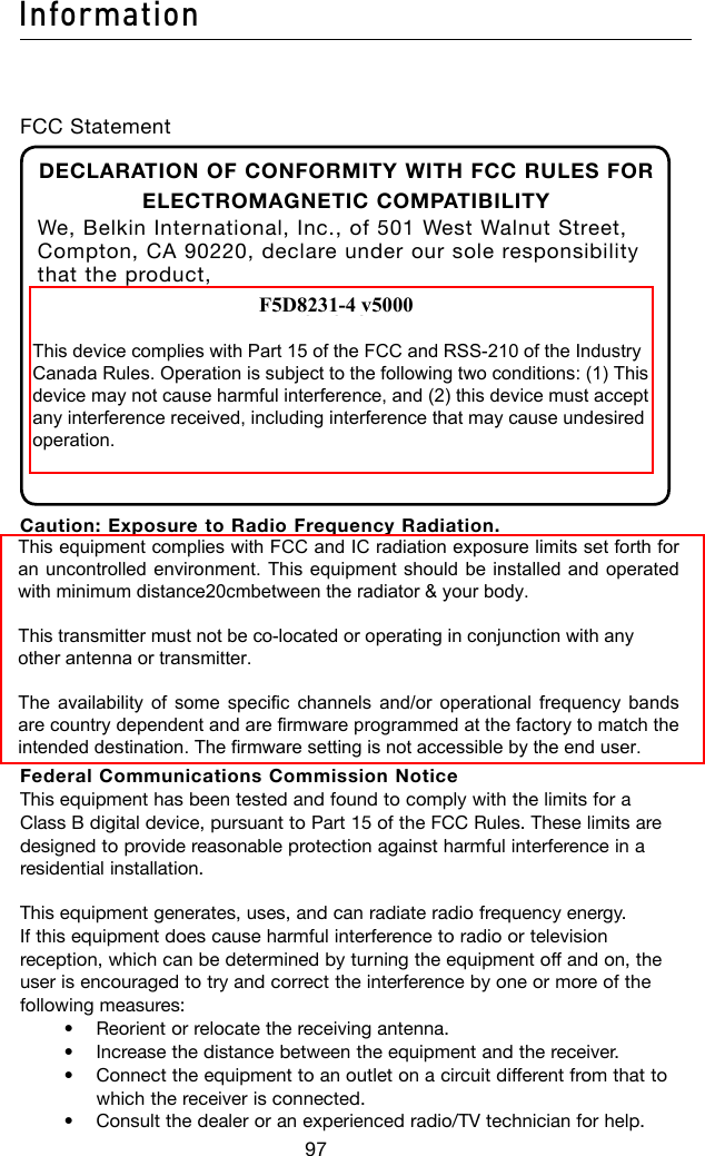 97Information98FCC StatementDECLARATION OF CONFORMITY WITH FCC RULES FOR ELECTROMAGNETIC COMPATIBILITYWe, Belkin International, Inc., of 501 West Walnut Street, Compton, CA 90220, declare under our sole responsibility that the product,F5D8231-4to which this declaration relates, complies with Part 15 of the FCC Rules. Operation is subject to the following two conditions: (1) this device may not cause harmful interference, and (2) this device must accept any interference received, including interference that may cause undesired operation.Caution: Exposure to Radio Frequency Radiation. The radiated output power of this device is far below the FCC radio frequency exposure limits. Nevertheless, the device shall be used in such a manner that the potential for human contact during normal operation is minimized.When connecting an external antenna to the device, the antenna shall be placed in such a manner to minimize the potential for human contact during normal operation. In order to avoid the possibility of exceeding the FCC radio frequency exposure limits, human proximity to the antenna shall not be less than 20cm (8 inches) during normal operation.Federal Communications Commission Notice This equipment has been tested and found to comply with the limits for a Class B digital device, pursuant to Part 15 of the FCC Rules. These limits are designed to provide reasonable protection against harmful interference in a residential installation.This equipment generates, uses, and can radiate radio frequency energy. If this equipment does cause harmful interference to radio or television reception, which can be determined by turning the equipment off and on, the user is encouraged to try and correct the interference by one or more of the following measures:  • Reorientorrelocatethereceivingantenna.   • Increasethedistancebetweentheequipmentandthereceiver.   • Connecttheequipmenttoanoutletonacircuitdifferentfromthattowhich the receiver is connected.  • Consultthedealeroranexperiencedradio/TVtechnicianforhelp.F5D8231-4 v5000This device complies with Part 15 of the FCC and RSS-210 of the IndustryCanada Rules. Operation is subject to the following two conditions: (1) Thisdevice may not cause harmful interference, and (2) this device must acceptany interference received, including interference that may cause undesiredoperation.This equipment complies with FCC and IC radiation exposure limits set forth foran uncontrolled environment. This equipment should be installed and operatedwith minimum distance20cmbetween the radiator &amp; your body.This transmitter must not be co-located or operating in conjunction with anyother antenna or transmitter.The availability of some specific  channels  and/or operational frequency bandsare country dependent and are firmware programmed at the factory to match theintended destination. The firmware setting is not accessible by the end user.