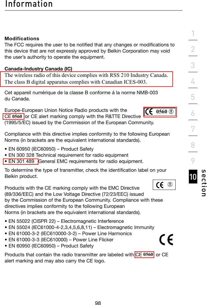 Information98section21345678910Modifications The FCC requires the user to be notified that any changes or modifications to this device that are not expressly approved by Belkin Corporation may void the user’s authority to operate the equipment.Canada-Industry Canada (IC) The wireless radio of this device complies with RSS 139 &amp; RSS 210 Industry Canada.ThisClassBdigitalapparatuscomplieswithCanadianICES-003.CetappareilnumériquedelaclasseBconformeálanormeNMB-003 du Canada.Europe-EuropeanUnionNoticeRadioproductswiththe CE 0682 or CE alert marking comply with the R&amp;TTE Directive (1995/5/EC)issuedbytheCommissionoftheEuropeanCommunity.Compliance with this directive implies conformity to the following European Norms (in brackets are the equivalent international standards).•EN60950(IEC60950)–ProductSafety •EN300328Technicalrequirementforradioequipment •ETS300826GeneralEMCrequirementsforradioequipment.To determine the type of transmitter, check the identification label on your Belkin product.Products with the CE marking comply with the EMC Directive (89/336/EEC)andtheLowVoltageDirective(72/23/EEC)issuedby the Commission of the European Community. Compliance with these directives implies conformity to the following European Norms (in brackets are the equivalent international standards).•EN55022(CISPR22)–ElectromagneticInterference •EN55024(IEC61000-4-2,3,4,5,6,8,11)–ElectromagneticImmunity •EN61000-3-2(IEC610000-3-2)–PowerLineHarmonics •EN61000-3-3(IEC610000)–PowerLineFlicker •EN60950(IEC60950)–ProductSafetyProducts that contain the radio transmitter are labeled with CE 0682 or CE alert marking and may also carry the CE logo.05600560EN 301 4890560The wireless radio of this device complies with RSS 210 Industry Canada.The class B digital apparatus complies with Canadian ICES-003.
