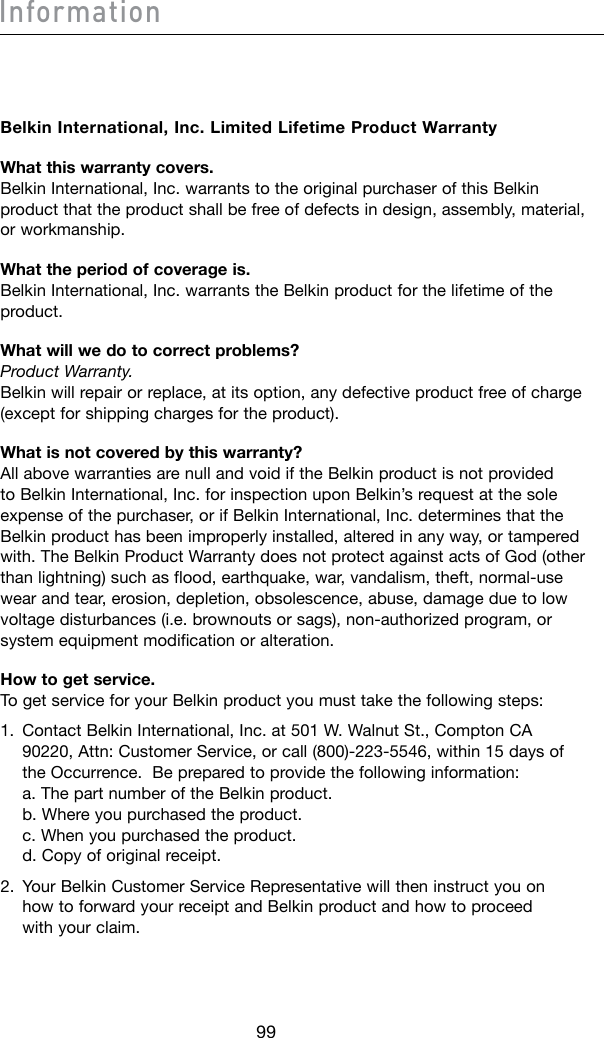 99Information100Belkin International, Inc. Limited Lifetime Product WarrantyWhat this warranty covers. Belkin International, Inc. warrants to the original purchaser of this Belkin product that the product shall be free of defects in design, assembly, material, or workmanship. What the period of coverage is. Belkin International, Inc. warrants the Belkin product for the lifetime of the product.What will we do to correct problems? Product Warranty. Belkin will repair or replace, at its option, any defective product free of charge (except for shipping charges for the product).What is not covered by this warranty? All above warranties are null and void if the Belkin product is not provided to Belkin International, Inc. for inspection upon Belkin’s request at the sole expense of the purchaser, or if Belkin International, Inc. determines that the Belkin product has been improperly installed, altered in any way, or tampered with.TheBelkinProductWarrantydoesnotprotectagainstactsofGod(otherthanlightning)suchasflood,earthquake,war,vandalism,theft,normal-usewear and tear, erosion, depletion, obsolescence, abuse, damage due to low voltagedisturbances(i.e.brownoutsorsags),non-authorizedprogram,orsystem equipment modification or alteration.How to get service. To get service for your Belkin product you must take the following steps:1.   Contact Belkin International, Inc. at 501 W. Walnut St., Compton CA 90220,Attn:CustomerService,orcall(800)-223-5546,within15daysofthe Occurrence.  Be prepared to provide the following information: a. The part number of the Belkin product. b. Where you purchased the product. c. When you purchased the product. d. Copy of original receipt.2.   Your Belkin Customer Service Representative will then instruct you on how to forward your receipt and Belkin product and how to proceed with your claim.