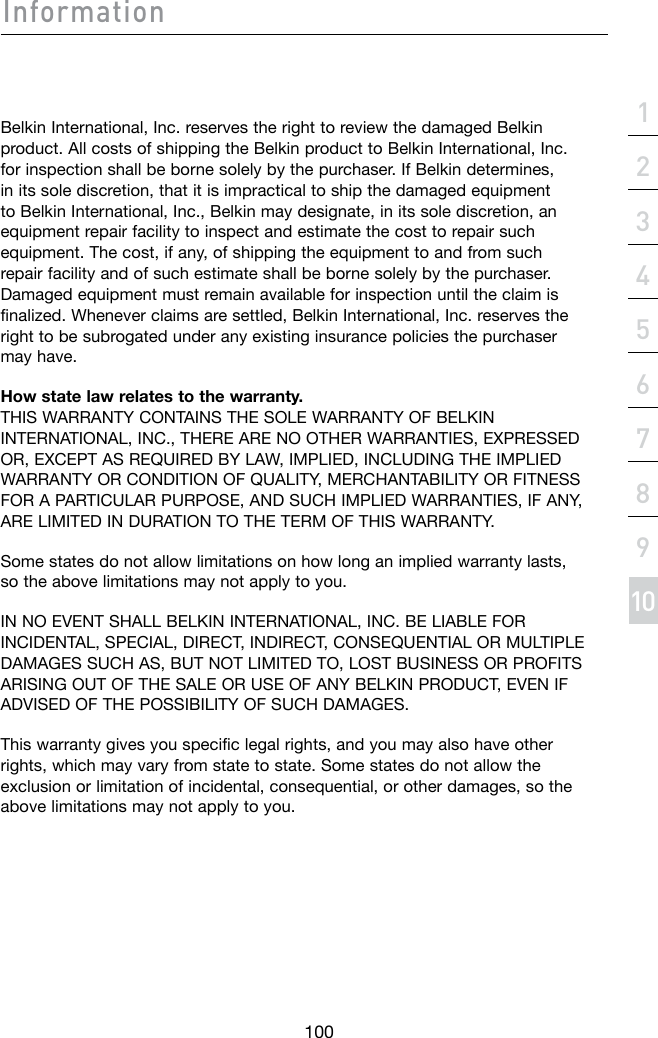 Information100section21345678910Belkin International, Inc. reserves the right to review the damaged Belkin product. All costs of shipping the Belkin product to Belkin International, Inc. for inspection shall be borne solely by the purchaser. If Belkin determines, in its sole discretion, that it is impractical to ship the damaged equipment to Belkin International, Inc., Belkin may designate, in its sole discretion, an equipment repair facility to inspect and estimate the cost to repair such equipment. The cost, if any, of shipping the equipment to and from such repair facility and of such estimate shall be borne solely by the purchaser. Damaged equipment must remain available for inspection until the claim is finalized. Whenever claims are settled, Belkin International, Inc. reserves the right to be subrogated under any existing insurance policies the purchaser may have.How state law relates to the warranty. THIS WARRANTY CONTAINS THE SOLE WARRANTY OF BELKIN INTERNATIONAL, INC., THERE ARE NO OTHER WARRANTIES, EXPRESSED OR,EXCEPTASREQUIREDBYLAW,IMPLIED,INCLUDINGTHEIMPLIEDWARRANTYORCONDITIONOFQUALITY,MERCHANTABILITYORFITNESSFOR A PARTICULAR PURPOSE, AND SUCH IMPLIED WARRANTIES, IF ANY, ARE LIMITED IN DURATION TO THE TERM OF THIS WARRANTY. Some states do not allow limitations on how long an implied warranty lasts, so the above limitations may not apply to you.IN NO EVENT SHALL BELKIN INTERNATIONAL, INC. BE LIABLE FOR INCIDENTAL,SPECIAL,DIRECT,INDIRECT,CONSEQUENTIALORMULTIPLEDAMAGESSUCHAS,BUTNOTLIMITEDTO,LOSTBUSINESSORPROFITSARISINGOUTOFTHESALEORUSEOFANYBELKINPRODUCT,EVENIFADVISEDOFTHEPOSSIBILITYOFSUCHDAMAGES.This warranty gives you specific legal rights, and you may also have other rights, which may vary from state to state. Some states do not allow the exclusion or limitation of incidental, consequential, or other damages, so the above limitations may not apply to you.