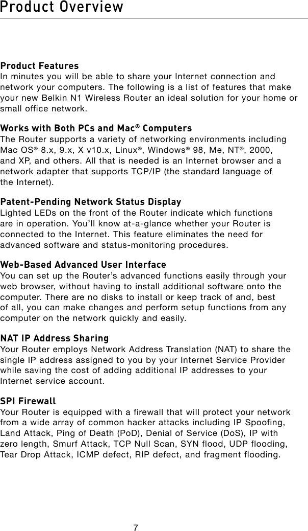 7Product Overview8Product Features In minutes you will be able to share your Internet connection and network your computers. The following is a list of features that make your new Belkin N1 Wireless Router an ideal solution for your home or small office network.Works with Both PCs and Mac® Computers The Router supports a variety of networking environments including Mac OS® 8.x, 9.x, X v10.x, Linux®, Windows® 98, Me, NT®, 2000, and XP, and others. All that is needed is an Internet browser and a networkadapterthatsupportsTCP/IP(thestandardlanguageof the Internet).Patent-Pending Network Status Display Lighted LEDs on the front of the Router indicate which functions areinoperation.You’llknowat-a-glancewhetheryourRouterisconnected to the Internet. This feature eliminates the need for advancedsoftwareandstatus-monitoringprocedures.Web-Based Advanced User Interface You can set up the Router’s advanced functions easily through your web browser, without having to install additional software onto the computer. There are no disks to install or keep track of and, best of all, you can make changes and perform setup functions from any computer on the network quickly and easily.NAT IP Address Sharing Your Router employs Network Address Translation (NAT) to share the single IP address assigned to you by your Internet Service Provider while saving the cost of adding additional IP addresses to your Internet service account.SPI Firewall Your Router is equipped with a firewall that will protect your network from a wide array of common hacker attacks including IP Spoofing, Land Attack, Ping of Death (PoD), Denial of Service (DoS), IP with zero length, Smurf Attack, TCP Null Scan, SYN flood, UDP flooding, Tear Drop Attack, ICMP defect, RIP defect, and fragment flooding.