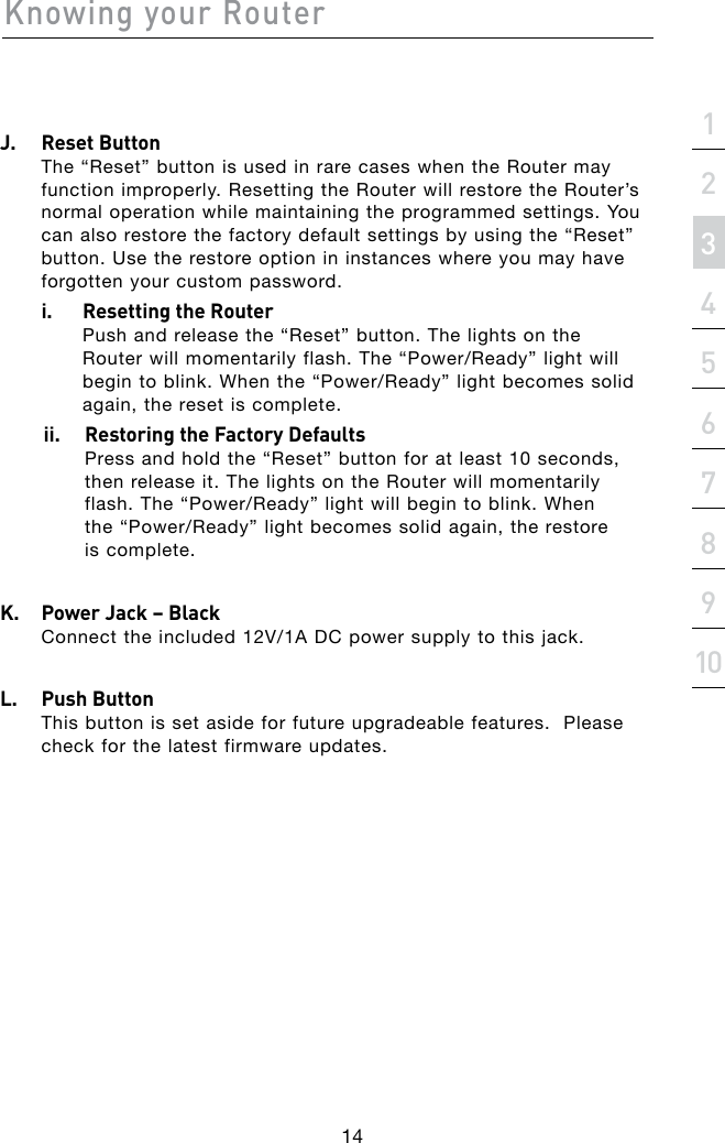Knowing your Router14section21345678910J.   Reset Button The “Reset” button is used in rare cases when the Router may function improperly. Resetting the Router will restore the Router’s normal operation while maintaining the programmed settings. You can also restore the factory default settings by using the “Reset” button. Use the restore option in instances where you may have forgotten your custom password.  i.    Resetting the Router Push and release the “Reset” button. The lights on the Routerwillmomentarilyflash.The“Power/Ready”lightwillbegintoblink.Whenthe“Power/Ready”lightbecomessolidagain, the reset is complete.ii.  Restoring the Factory Defaults Press and hold the “Reset” button for at least 10 seconds, then release it. The lights on the Router will momentarily flash.The“Power/Ready”lightwillbegintoblink.When the“Power/Ready”lightbecomessolidagain,therestore is complete.K.   Power Jack – Black Connecttheincluded12V/1ADCpowersupplytothisjack.L.   Push Button This button is set aside for future upgradeable features.  Please check for the latest firmware updates.