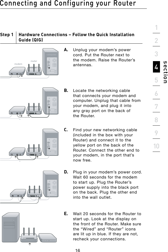 Connecting and Configuring your Router16section21345678910Step 1     Hardware Connections – Follow the Quick Installation Guide (QIG)A.  Unplug your modem’s power cord. Put the Router next to the modem. Raise the Router’s antennas.B.   Locate the networking cable that connects your modem and computer. Unplug that cable from your modem, and plug it into any gray port on the back of the Router.C.  Find your new networking cable (included in the box with your Router) and connect it to the yellow port on the back of the Router. Connect the other end to your modem, in the port that’s now free.D.   Plug in your modem’s power cord. Wait 60 seconds for the modem to start up. Plug the Router’s power supply into the black port on the back. Plug the other end into the wall outlet.E.   Wait 20 seconds for the Router to start up. Look at the display on the front of the Router. Make sure the “Wired” and “Router” icons are lit up in blue. If they are not, recheck your connections.bdYZbgdjiZgXdbejiZg