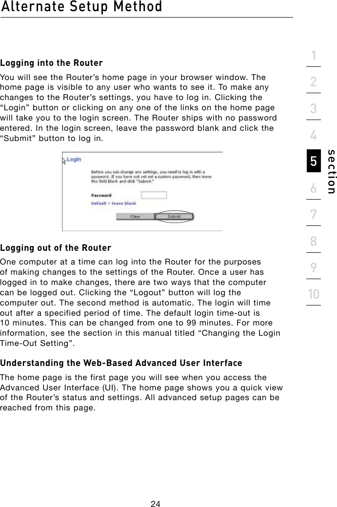 Alternate Setup Method24section21345678910Logging into the RouterYou will see the Router’s home page in your browser window. The home page is visible to any user who wants to see it. To make any changes to the Router’s settings, you have to log in. Clicking the “Login” button or clicking on any one of the links on the home page will take you to the login screen. The Router ships with no password entered. In the login screen, leave the password blank and click the “Submit” button to log in.Logging out of the RouterOne computer at a time can log into the Router for the purposes of making changes to the settings of the Router. Once a user has logged in to make changes, there are two ways that the computer can be logged out. Clicking the “Logout” button will log the computer out. The second method is automatic. The login will time outafteraspecifiedperiodoftime.Thedefaultlogintime-outis10 minutes. This can be changed from one to 99 minutes. For more information, see the section in this manual titled “Changing the Login Time-OutSetting”.Understanding the Web-Based Advanced User InterfaceThe home page is the first page you will see when you access the Advanced User Interface (UI). The home page shows you a quick view of the Router’s status and settings. All advanced setup pages can be reached from this page.