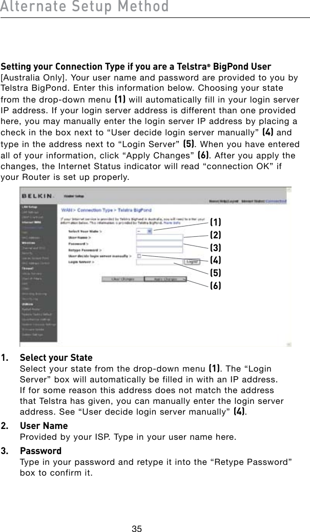 35Alternate Setup Method36Setting your Connection Type if you are a Telstra® BigPond User [Australia Only]. Your user name and password are provided to you by Telstra BigPond. Enter this information below. Choosing your state fromthedrop-downmenu(1) will automatically fill in your login server IP address. If your login server address is different than one provided here, you may manually enter the login server IP address by placing a check in the box next to “User decide login server manually” (4) and type in the address next to “Login Server” (5). When you have entered all of your information, click “Apply Changes” (6). After you apply the changes, the Internet Status indicator will read “connection OK” if your Router is set up properly.(1)(2)(4)(5)(3)(6)1.  Select your State Selectyourstatefromthedrop-downmenu(1). The “Login Server” box will automatically be filled in with an IP address. If for some reason this address does not match the address that Telstra has given, you can manually enter the login server address. See “User decide login server manually” (4).2.  User Name Provided by your ISP. Type in your user name here.3.   Password Type in your password and retype it into the “Retype Password” box to confirm it.