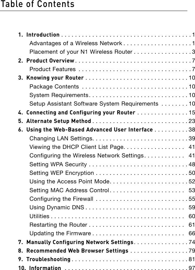 1.  Introduction ......................................1Advantages of a Wireless Network ....................1Placement of your N1 Wireless Router .................32.  Product Overview ..................................7Product Features .................................73.  Knowing your Router ..............................10Package Contents ...............................10System Requirements.............................10Setup Assistant Software System Requirements ........104.  Connecting and Configuring your Router ...............155.  Alternate Setup Method ............................236.  Using the Web-Based Advanced User Interface ..........38Changing LAN Settings............................39Viewing the DHCP Client List Page..................  41Configuring the Wireless Network Settings............  41Setting WPA Security .............................48Setting WEP Encryption ...........................50Using the Access Point Mode.......................52Setting MAC Address Control......................  53Configuring the Firewall ...........................55Using Dynamic DNS .............................  59Utilities .......................................  60Restarting the Router ............................  61Updating the Firmware ...........................  667.  Manually Configuring Network Settings................748.  Recommended Web Browser Settings .................799.  Troubleshooting ..................................8110.  Information  ....................................97Table of Contents