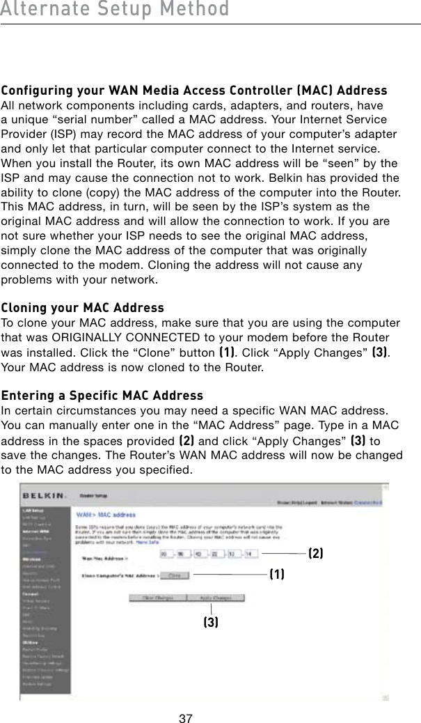 Configuring your WAN Media Access Controller (MAC) Address All network components including cards, adapters, and routers, have a unique “serial number” called a MAC address. Your Internet Service Provider (ISP) may record the MAC address of your computer’s adapter and only let that particular computer connect to the Internet service. When you install the Router, its own MAC address will be “seen” by the ISP and may cause the connection not to work. Belkin has provided the ability to clone (copy) the MAC address of the computer into the Router. This MAC address, in turn, will be seen by the ISP’s system as the original MAC address and will allow the connection to work. If you are not sure whether your ISP needs to see the original MAC address, simply clone the MAC address of the computer that was originally connected to the modem. Cloning the address will not cause any problems with your network.Cloning your MAC Address To clone your MAC address, make sure that you are using the computer thatwasORIGINALLYCONNECTEDtoyourmodembeforetheRouterwas installed. Click the “Clone” button (1). Click “Apply Changes” (3). Your MAC address is now cloned to the Router.Entering a Specific MAC Address In certain circumstances you may need a specific WAN MAC address. You can manually enter one in the “MAC Address” page. Type in a MAC address in the spaces provided (2) and click “Apply Changes” (3) to save the changes. The Router’s WAN MAC address will now be changed to the MAC address you specified.(1)(3)(2)37Alternate Setup Method