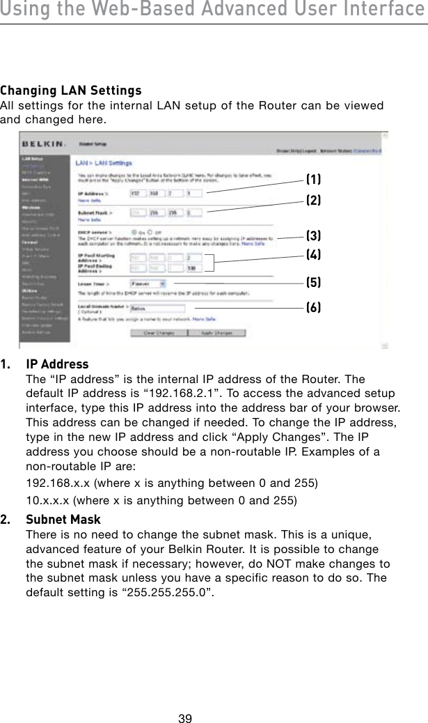 39Using the Web-Based Advanced User Interface40Changing LAN Settings All settings for the internal LAN setup of the Router can be viewed and changed here.(1)(2)(4)(5)(6)(3)1.  IP Address The “IP address” is the internal IP address of the Router. The default IP address is “192.168.2.1”. To access the advanced setup interface, type this IP address into the address bar of your browser. This address can be changed if needed. To change the IP address, type in the new IP address and click “Apply Changes”. The IP addressyouchooseshouldbeanon-routableIP.Examplesofanon-routableIPare:  192.168.x.x (where x is anything between 0 and 255)  10.x.x.x (where x is anything between 0 and 255)2.  Subnet Mask There is no need to change the subnet mask. This is a unique, advanced feature of your Belkin Router. It is possible to change the subnet mask if necessary; however, do NOT make changes to the subnet mask unless you have a specific reason to do so. The default setting is “255.255.255.0”.