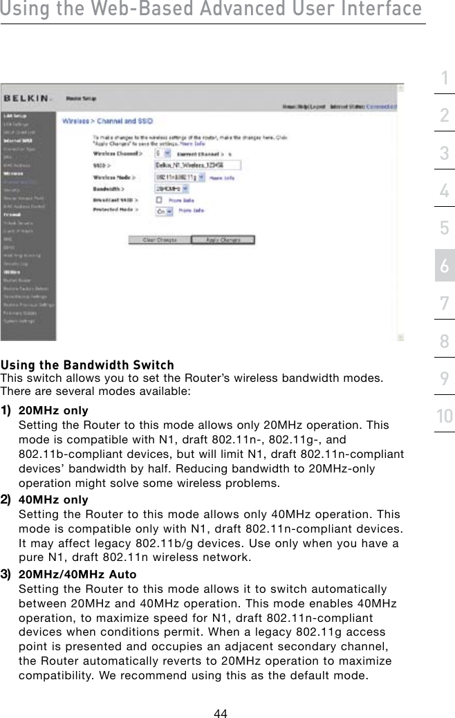 Using the Web-Based Advanced User Interface44section21345678910Using the Bandwidth Switch This switch allows you to set the Router’s wireless bandwidth modes. There are several modes available:1)   20MHz only Setting the Router to this mode allows only 20MHz operation. This modeiscompatiblewithN1,draft802.11n-,802.11g-,and 802.11b-compliantdevices,butwilllimitN1,draft802.11n-compliantdevices’bandwidthbyhalf.Reducingbandwidthto20MHz-onlyoperation might solve some wireless problems.2)   40MHz only Setting the Router to this mode allows only 40MHz operation. This modeiscompatibleonlywithN1,draft802.11n-compliantdevices.Itmayaffectlegacy802.11b/gdevices.Useonlywhenyouhaveapure N1, draft 802.11n wireless network.3)   20MHz/40MHz Auto Setting the Router to this mode allows it to switch automatically between 20MHz and 40MHz operation. This mode enables 40MHz operation,tomaximizespeedforN1,draft802.11n-compliantdevices when conditions permit. When a legacy 802.11g access point is presented and occupies an adjacent secondary channel, the Router automatically reverts to 20MHz operation to maximize compatibility. We recommend using this as the default mode.