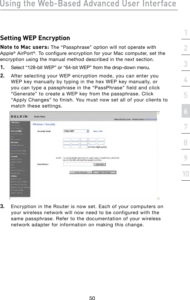 Using the Web-Based Advanced User Interface50section21345678910Setting WEP EncryptionNote to Mac users: The “Passphrase” option will not operate with Apple® AirPort®. To configure encryption for your Mac computer, set the encryption using the manual method described in the next section.1.   Select“128-bitWEP”or“64-bitWEP”fromthedrop-downmenu.2.   After selecting your WEP encryption mode, you can enter you WEP key manually by typing in the hex WEP key manually, or you can type a passphrase in the “PassPhrase” field and click “Generate”tocreateaWEPkeyfromthepassphrase.Click“Apply Changes” to finish. You must now set all of your clients to match these settings.3.   Encryption in the Router is now set. Each of your computers on your wireless network will now need to be configured with the same passphrase. Refer to the documentation of your wireless network adapter for information on making this change.