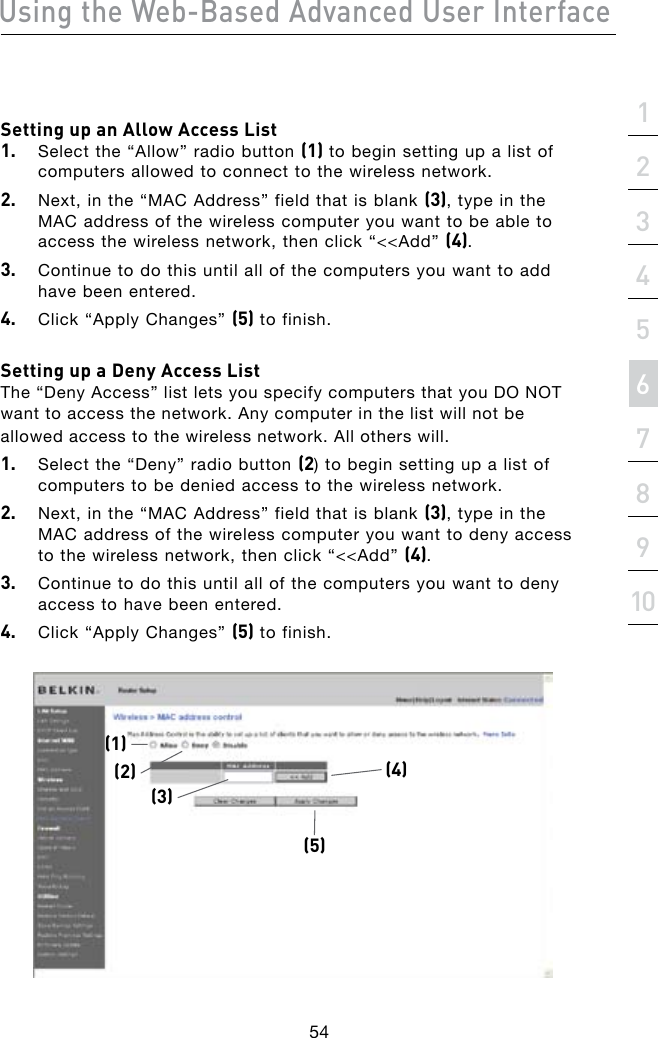 Using the Web-Based Advanced User Interface54section21345678910Setting up an Allow Access List1.  Select the “Allow” radio button (1) to begin setting up a list of computers allowed to connect to the wireless network. 2.  Next, in the “MAC Address” field that is blank (3), type in the MAC address of the wireless computer you want to be able to access the wireless network, then click “&lt;&lt;Add” (4). 3.  Continue to do this until all of the computers you want to add have been entered. 4.  Click “Apply Changes” (5) to finish.Setting up a Deny Access List The “Deny Access” list lets you specify computers that you DO NOT want to access the network. Any computer in the list will not be allowed access to the wireless network. All others will.1.  Select the “Deny” radio button (2) to begin setting up a list of computers to be denied access to the wireless network.2.  Next, in the “MAC Address” field that is blank (3), type in the MAC address of the wireless computer you want to deny access to the wireless network, then click “&lt;&lt;Add” (4).3.  Continue to do this until all of the computers you want to deny access to have been entered.4.  Click “Apply Changes” (5) to finish.(1)(3)(5)(4)(2)