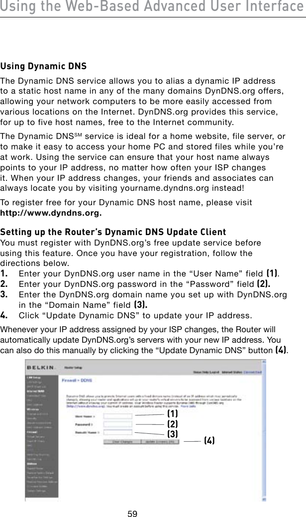 59Using the Web-Based Advanced User Interface60Using Dynamic DNSThe Dynamic DNS service allows you to alias a dynamic IP address to a static host name in any of the many domains DynDNS.org offers, allowing your network computers to be more easily accessed from various locations on the Internet. DynDNS.org provides this service, for up to five host names, free to the Internet community.The Dynamic DNSSM service is ideal for a home website, file server, or to make it easy to access your home PC and stored files while you’re at work. Using the service can ensure that your host name always points to your IP address, no matter how often your ISP changes it. When your IP address changes, your friends and associates can always locate you by visiting yourname.dyndns.org instead!To register free for your Dynamic DNS host name, please visit  http://www.dyndns.org.Setting up the Router’s Dynamic DNS Update ClientYou must register with DynDNS.org’s free update service before  using this feature. Once you have your registration, follow the directions below.1.  Enter your DynDNS.org user name in the “User Name” field (1).2.  Enter your DynDNS.org password in the “Password” field (2).3.  Enter the DynDNS.org domain name you set up with DynDNS.org in the “Domain Name” field (3).4.  Click “Update Dynamic DNS” to update your IP address.Whenever your IP address assigned by your ISP changes, the Router will automatically update DynDNS.org’s servers with your new IP address. You can also do this manually by clicking the “Update Dynamic DNS” button (4).(1)(4)(2)(3)