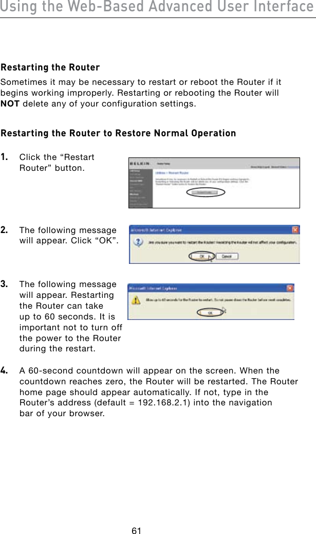61Using the Web-Based Advanced User Interface62Restarting the RouterSometimes it may be necessary to restart or reboot the Router if it begins working improperly. Restarting or rebooting the Router will NOT delete any of your configuration settings.Restarting the Router to Restore Normal Operation 1.   Click the “Restart Router” button.2.   The following message will appear. Click “OK”.3.   The following message will appear. Restarting the Router can take up to 60 seconds. It is important not to turn off the power to the Router during the restart.4. A60-secondcountdownwillappearonthescreen.Whenthecountdown reaches zero, the Router will be restarted. The Router home page should appear automatically. If not, type in the  Router’saddress(default=192.168.2.1)intothenavigation bar of your browser.