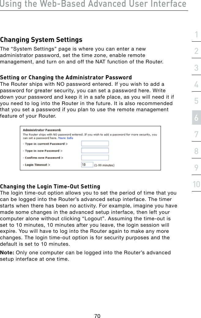 Using the Web-Based Advanced User Interface70section21345678910Changing System SettingsThe “System Settings” page is where you can enter a new administrator password, set the time zone, enable remote management, and turn on and off the NAT function of the Router.Setting or Changing the Administrator PasswordThe Router ships with NO password entered. If you wish to add a password for greater security, you can set a password here. Write down your password and keep it in a safe place, as you will need it if you need to log into the Router in the future. It is also recommended that you set a password if you plan to use the remote management feature of your Router. Changing the Login Time-Out SettingThelogintime-outoptionallowsyoutosettheperiodoftimethatyoucan be logged into the Router’s advanced setup interface. The timer starts when there has been no activity. For example, imagine you have made some changes in the advanced setup interface, then left your computeralonewithoutclicking“Logout”.Assumingthetime-outisset to 10 minutes, 10 minutes after you leave, the login session will expire. You will have to log into the Router again to make any more changes.Thelogintime-outoptionisforsecuritypurposesandthedefault is set to 10 minutes.Note: Only one computer can be logged into the Router’s advanced setup interface at one time.