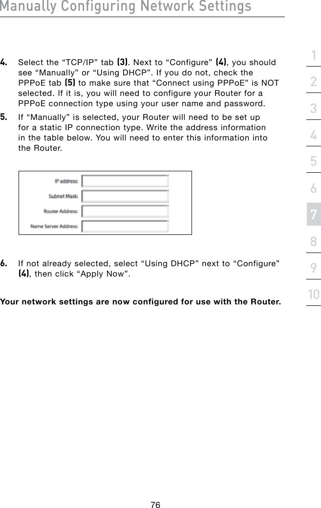 Manually Configuring Network Settings76Manually Configuring Network Settingssection21345678910Manually Configuring Network Settings4. Selectthe“TCP/IP”tab(3). Next to “Configure” (4), you should see “Manually” or “Using DHCP”. If you do not, check the PPPoE tab (5) to make sure that “Connect using PPPoE” is NOT selected. If it is, you will need to configure your Router for a PPPoE connection type using your user name and password.5.  If “Manually” is selected, your Router will need to be set up for a static IP connection type. Write the address information in the table below. You will need to enter this information into the Router.6.  If not already selected, select “Using DHCP” next to “Configure” (4), then click “Apply Now”.Your network settings are now configured for use with the Router.