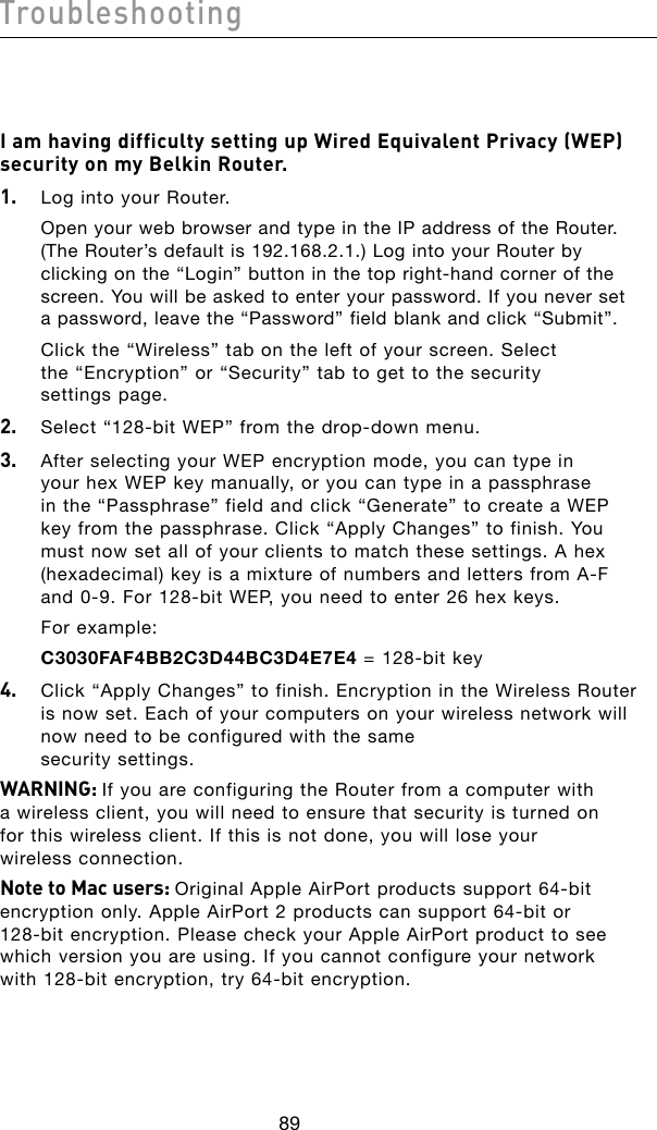 89Troubleshooting90I am having difficulty setting up Wired Equivalent Privacy (WEP) security on my Belkin Router.1.   Log into your Router.  Open your web browser and type in the IP address of the Router. (The Router’s default is 192.168.2.1.) Log into your Router by clickingonthe“Login”buttoninthetopright-handcornerofthescreen. You will be asked to enter your password. If you never set a password, leave the “Password” field blank and click “Submit”.  Click the “Wireless” tab on the left of your screen. Select the “Encryption” or “Security” tab to get to the security settings page.2. Select“128-bitWEP”fromthedrop-downmenu.3.   After selecting your WEP encryption mode, you can type in your hex WEP key manually, or you can type in a passphrase inthe“Passphrase”fieldandclick“Generate”tocreateaWEPkey from the passphrase. Click “Apply Changes” to finish. You must now set all of your clients to match these settings. A hex (hexadecimal)keyisamixtureofnumbersandlettersfromA-Fand0-9.For128-bitWEP,youneedtoenter26hexkeys.  For example:  C3030FAF4BB2C3D44BC3D4E7E4=128-bitkey4.   Click “Apply Changes” to finish. Encryption in the Wireless Router is now set. Each of your computers on your wireless network will now need to be configured with the same  security settings.WARNING: If you are configuring the Router from a computer with a wireless client, you will need to ensure that security is turned on for this wireless client. If this is not done, you will lose your wireless connection.Note to Mac users: OriginalAppleAirPortproductssupport64-bitencryptiononly.AppleAirPort2productscansupport64-bitor 128-bitencryption.PleasecheckyourAppleAirPortproducttoseewhich version you are using. If you cannot configure your network with128-bitencryption,try64-bitencryption.