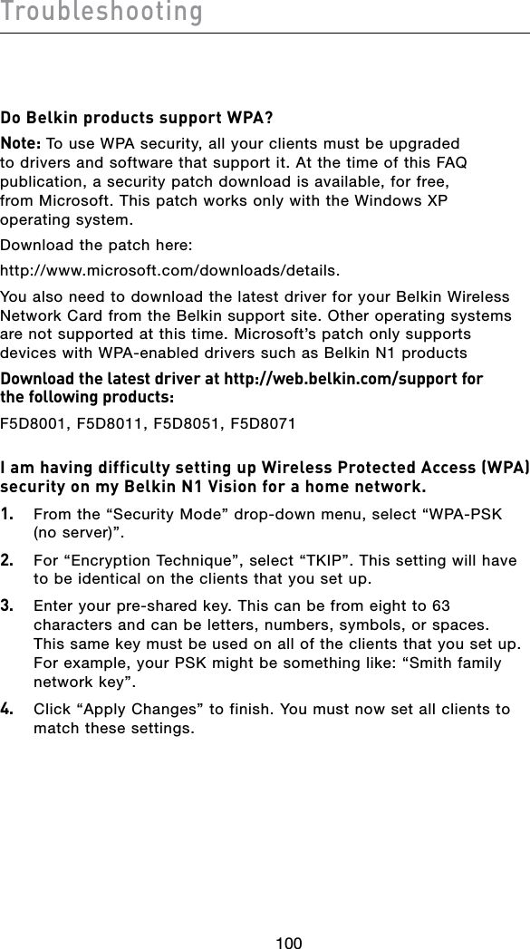 100Troubleshooting101100Do Belkin products support WPA?Note: To use WPA security, all your clients must be upgraded to drivers and software that support it. At the time of this FAQ publication, a security patch download is available, for free, from Microsoft. This patch works only with the Windows XP operating system.  Download the patch here:http://www.microsoft.com/downloads/details.You also need to download the latest driver for your Belkin Wireless Network Card from the Belkin support site. Other operating systems are not supported at this time. Microsoft’s patch only supports devices with WPA-enabled drivers such as Belkin N1 productsDownload the latest driver at http://web.belkin.com/support for  the following products:F5D8001, F5D8011, F5D8051, F5D8071I am having difficulty setting up Wireless Protected Access (WPA) security on my Belkin N1 Vision for a home network.1.   From the “Security Mode” drop-down menu, select “WPA-PSK (no server)”.2.   For “Encryption Technique”, select “TKIP”. This setting will have to be identical on the clients that you set up.3.   Enter your pre-shared key. This can be from eight to 63 characters and can be letters, numbers, symbols, or spaces. This same key must be used on all of the clients that you set up. For example, your PSK might be something like: “Smith family network key”.4.   Click “Apply Changes” to finish. You must now set all clients to match these settings.