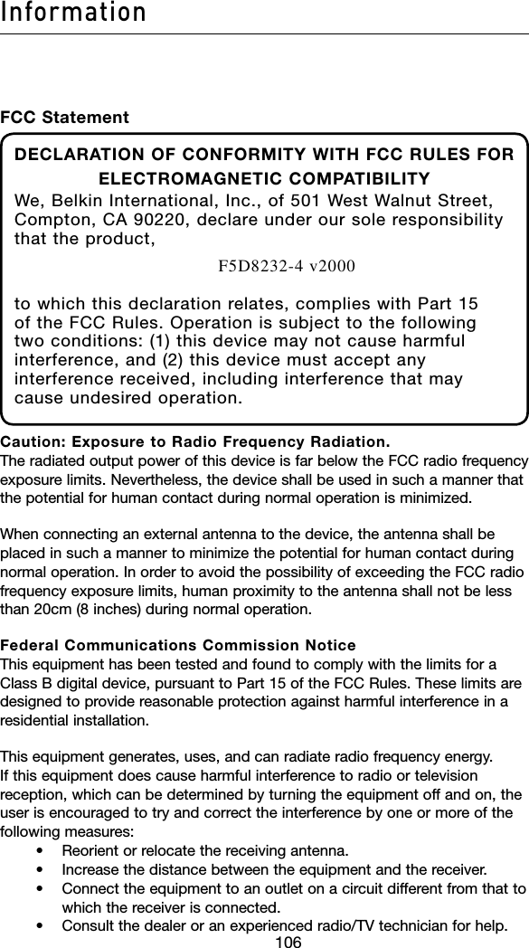 106Information107106FCC StatementDECLARATION OF CONFORMITY WITH FCC RULES FOR ELECTROMAGNETIC COMPATIBILITYWe, Belkin International, Inc., of 501 West Walnut Street, Compton, CA 90220, declare under our sole responsibility that the product,F5D8232-4 v2000to which this declaration relates, complies with Part 15 of the FCC Rules. Operation is subject to the following two conditions: (1) this device may not cause harmful interference, and (2) this device must accept any interference received, including interference that may cause undesired operation.Caution: Exposure to Radio Frequency Radiation. The radiated output power of this device is far below the FCC radio frequency exposure limits. Nevertheless, the device shall be used in such a manner that the potential for human contact during normal operation is minimized.When connecting an external antenna to the device, the antenna shall be placed in such a manner to minimize the potential for human contact during normal operation. In order to avoid the possibility of exceeding the FCC radio frequency exposure limits, human proximity to the antenna shall not be less than 20cm (8 inches) during normal operation.Federal Communications Commission Notice This equipment has been tested and found to comply with the limits for a Class B digital device, pursuant to Part 15 of the FCC Rules. These limits are designed to provide reasonable protection against harmful interference in a residential installation.This equipment generates, uses, and can radiate radio frequency energy. If this equipment does cause harmful interference to radio or television reception, which can be determined by turning the equipment off and on, the user is encouraged to try and correct the interference by one or more of the following measures:  • Reorientorrelocatethereceivingantenna.   • Increasethedistancebetweentheequipmentandthereceiver.   • Connecttheequipmenttoanoutletonacircuitdifferentfromthattowhich the receiver is connected.  • Consultthedealeroranexperiencedradio/TVtechnicianforhelp.
